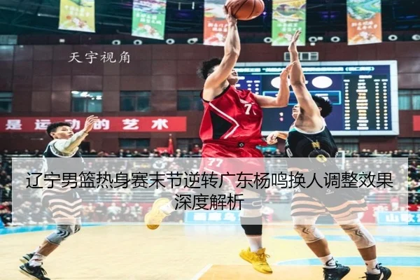 辽宁男篮热身赛末节逆转广东杨鸣换人调整效果深度解析 | YYSports